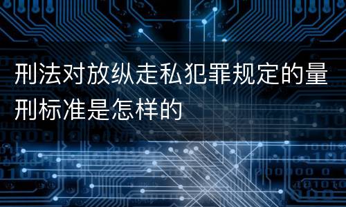 刑法对放纵走私犯罪规定的量刑标准是怎样的