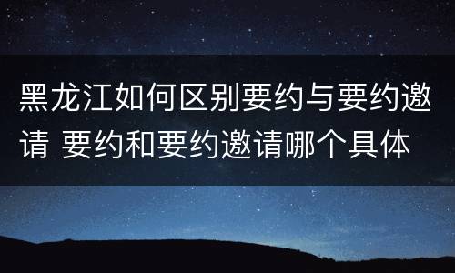 黑龙江如何区别要约与要约邀请 要约和要约邀请哪个具体