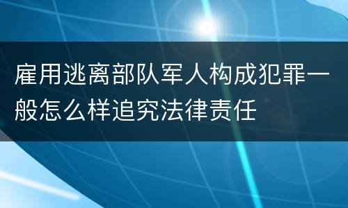 雇用逃离部队军人构成犯罪一般怎么样追究法律责任