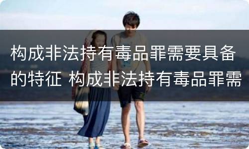构成非法持有毒品罪需要具备的特征 构成非法持有毒品罪需要具备的特征有哪些