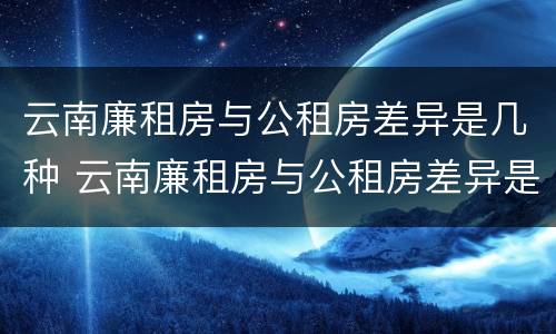 云南廉租房与公租房差异是几种 云南廉租房与公租房差异是几种情况