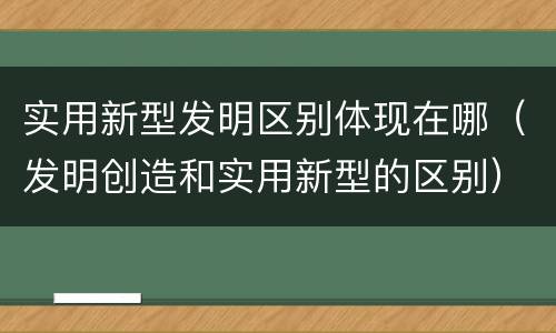 实用新型发明区别体现在哪（发明创造和实用新型的区别）