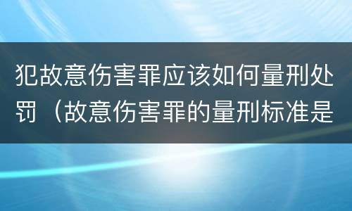犯故意伤害罪应该如何量刑处罚（故意伤害罪的量刑标准是什么）