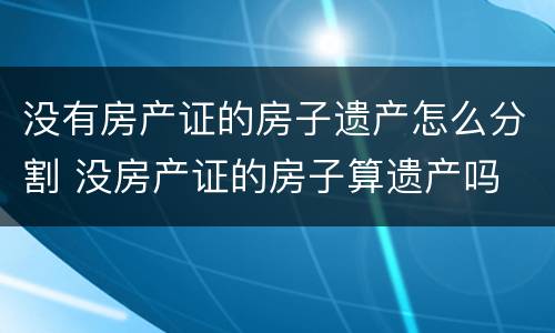 没有房产证的房子遗产怎么分割 没房产证的房子算遗产吗