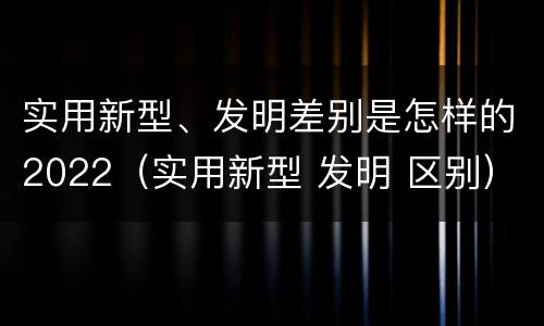 实用新型、发明差别是怎样的2022（实用新型 发明 区别）