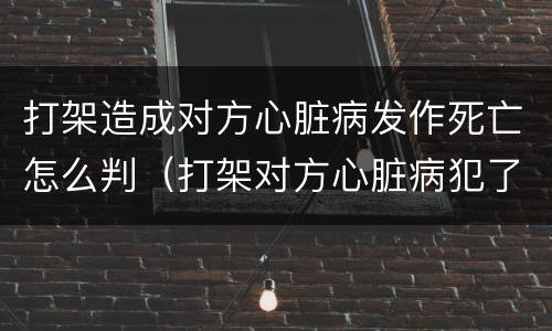 打架造成对方心脏病发作死亡怎么判（打架对方心脏病犯了）