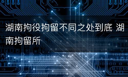 湖南拘役拘留不同之处到底 湖南拘留所