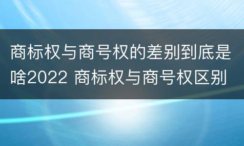 商标权与商号权的差别到底是啥2022 商标权与商号权区别