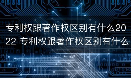 专利权跟著作权区别有什么2022 专利权跟著作权区别有什么2022年的
