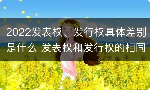 2022发表权、发行权具体差别是什么 发表权和发行权的相同点