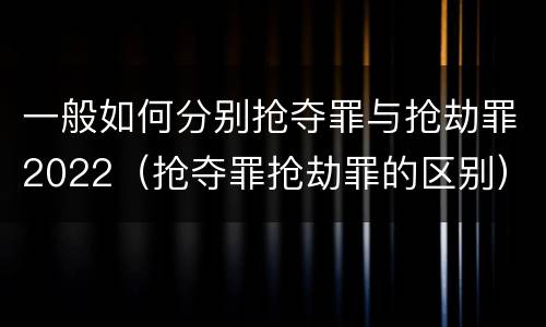 一般如何分别抢夺罪与抢劫罪2022（抢夺罪抢劫罪的区别）