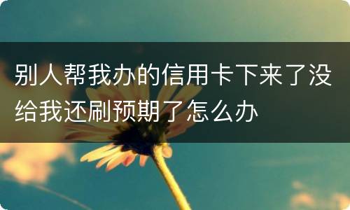 别人帮我办的信用卡下来了没给我还刷预期了怎么办