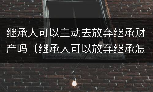 继承人可以主动去放弃继承财产吗（继承人可以放弃继承怎么处置）
