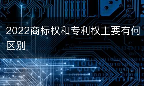 2022商标权和专利权主要有何区别
