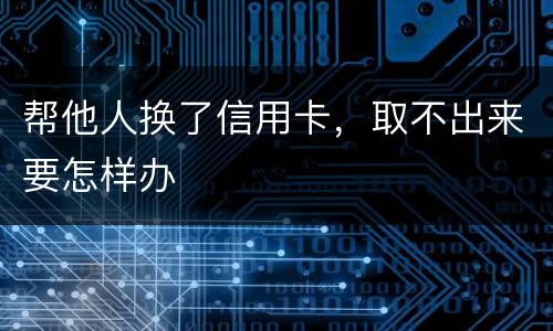 帮他人换了信用卡，取不出来要怎样办