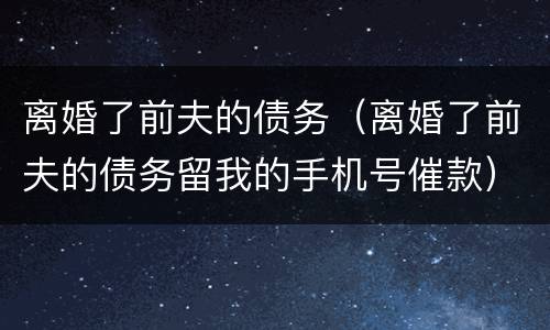 离婚了前夫的债务（离婚了前夫的债务留我的手机号催款）