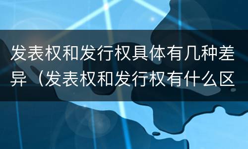 发表权和发行权具体有几种差异（发表权和发行权有什么区别）