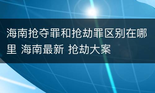 海南抢夺罪和抢劫罪区别在哪里 海南最新 抢劫大案
