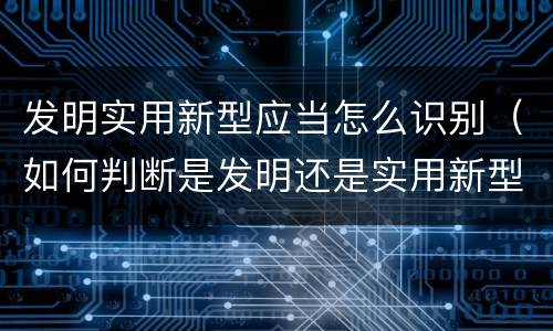 发明实用新型应当怎么识别（如何判断是发明还是实用新型）