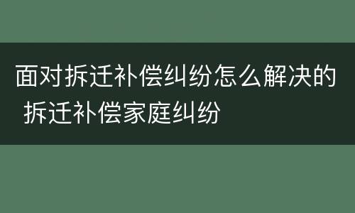 面对拆迁补偿纠纷怎么解决的 拆迁补偿家庭纠纷