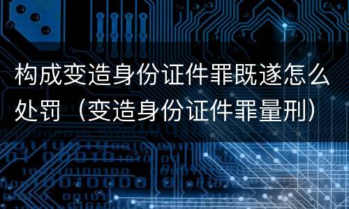 构成变造身份证件罪既遂怎么处罚（变造身份证件罪量刑）