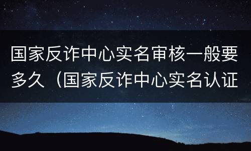 国家反诈中心实名审核一般要多久（国家反诈中心实名认证要多久）