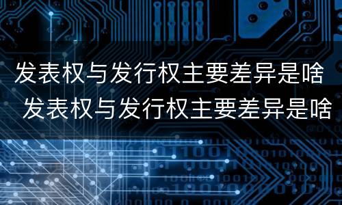 发表权与发行权主要差异是啥 发表权与发行权主要差异是啥原因