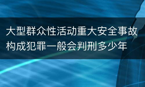 大型群众性活动重大安全事故构成犯罪一般会判刑多少年