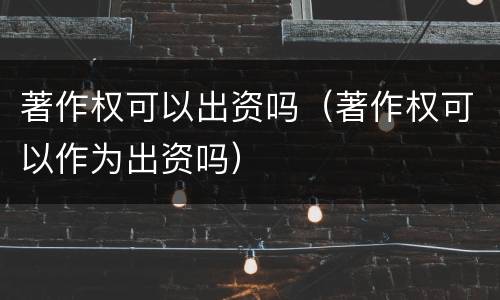 著作权可以出资吗（著作权可以作为出资吗）