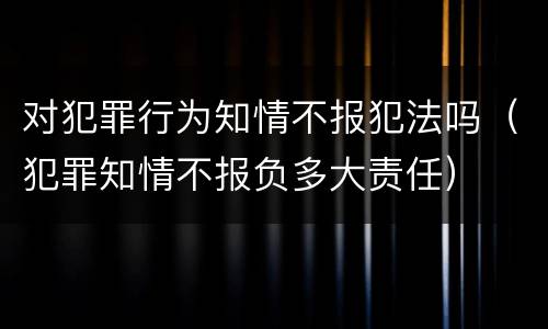 对犯罪行为知情不报犯法吗（犯罪知情不报负多大责任）