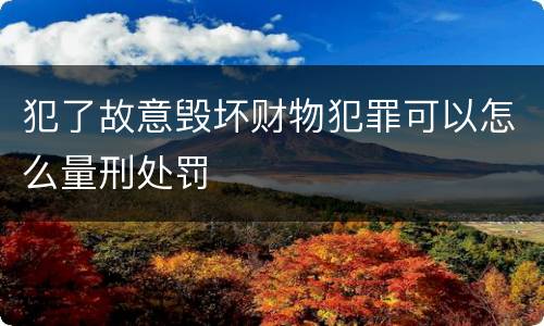犯了故意毁坏财物犯罪可以怎么量刑处罚
