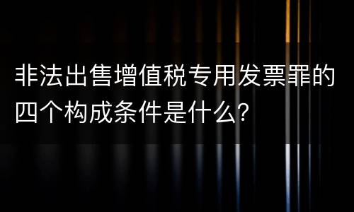 非法出售增值税专用发票罪的四个构成条件是什么？