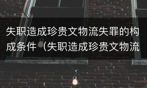 失职造成珍贵文物流失罪的构成条件（失职造成珍贵文物流失罪的构成条件是什么）