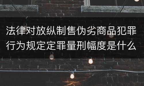 法律对放纵制售伪劣商品犯罪行为规定定罪量刑幅度是什么