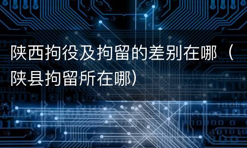 陕西拘役及拘留的差别在哪（陕县拘留所在哪）