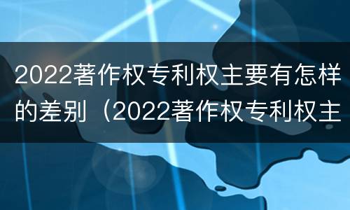 2022著作权专利权主要有怎样的差别（2022著作权专利权主要有怎样的差别呢）