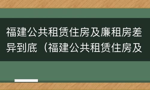 福建公共租赁住房及廉租房差异到底（福建公共租赁住房及廉租房差异到底有多大）