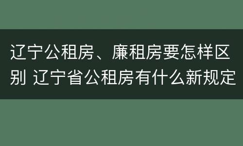 辽宁公租房、廉租房要怎样区别 辽宁省公租房有什么新规定
