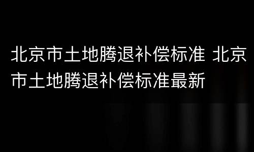 北京市土地腾退补偿标准 北京市土地腾退补偿标准最新