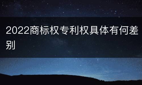 2022商标权专利权具体有何差别