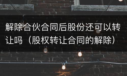 解除合伙合同后股份还可以转让吗（股权转让合同的解除）