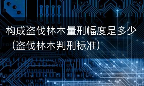 构成盗伐林木量刑幅度是多少（盗伐林木判刑标准）