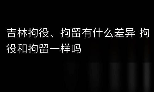 吉林拘役、拘留有什么差异 拘役和拘留一样吗