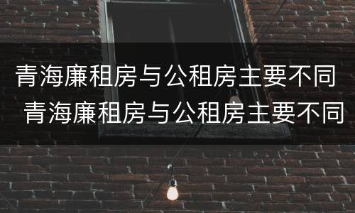 青海廉租房与公租房主要不同 青海廉租房与公租房主要不同点