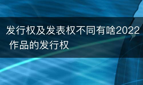 发行权及发表权不同有啥2022 作品的发行权