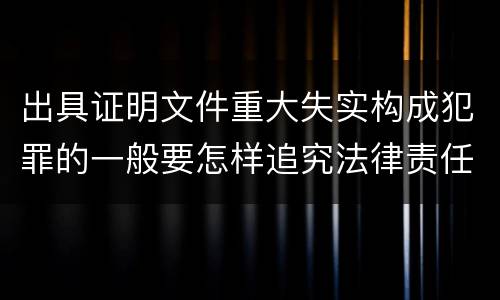 出具证明文件重大失实构成犯罪的一般要怎样追究法律责任