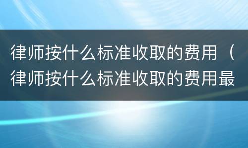 律师按什么标准收取的费用（律师按什么标准收取的费用最多）