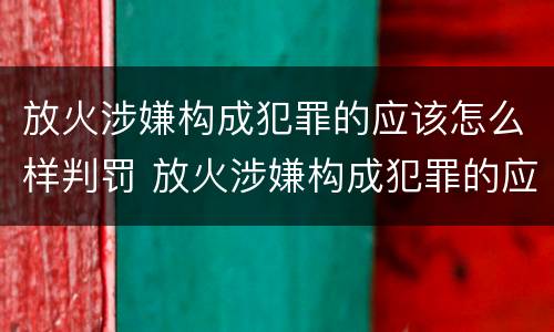 放火涉嫌构成犯罪的应该怎么样判罚 放火涉嫌构成犯罪的应该怎么样判罚呢