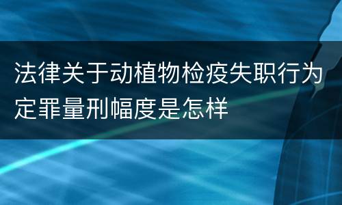 法律关于动植物检疫失职行为定罪量刑幅度是怎样