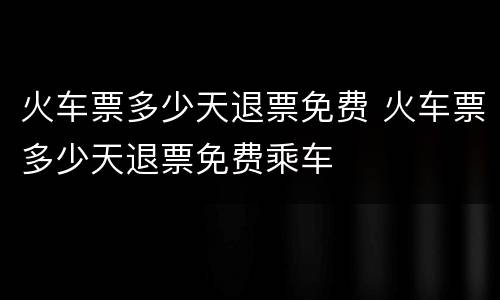 火车票多少天退票免费 火车票多少天退票免费乘车